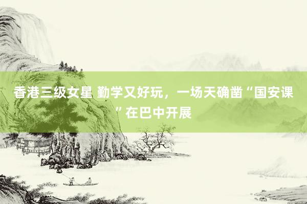 香港三级女星 勤学又好玩，一场天确凿“国安课”在巴中开展
