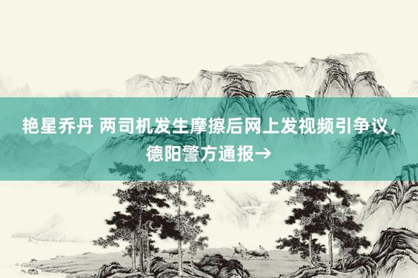 艳星乔丹 两司机发生摩擦后网上发视频引争议，德阳警方通报→