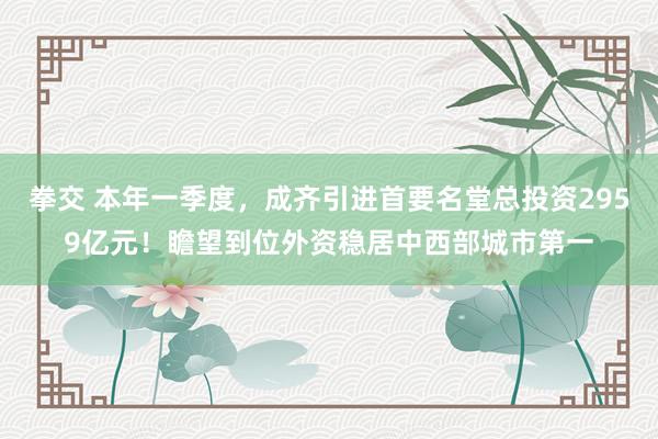 拳交 本年一季度，成齐引进首要名堂总投资2959亿元！瞻望到位外资稳居中西部城市第一
