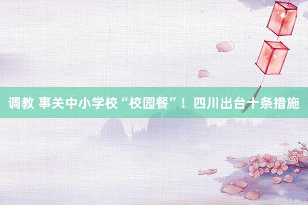 调教 事关中小学校“校园餐”！四川出台十条措施