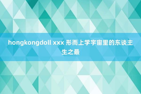 hongkongdoll xxx 形而上学宇宙里的东谈主生之最