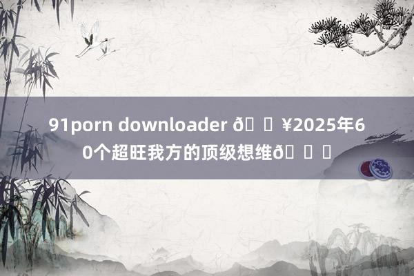 91porn downloader 🔥2025年60个超旺我方的顶级想维🌈
