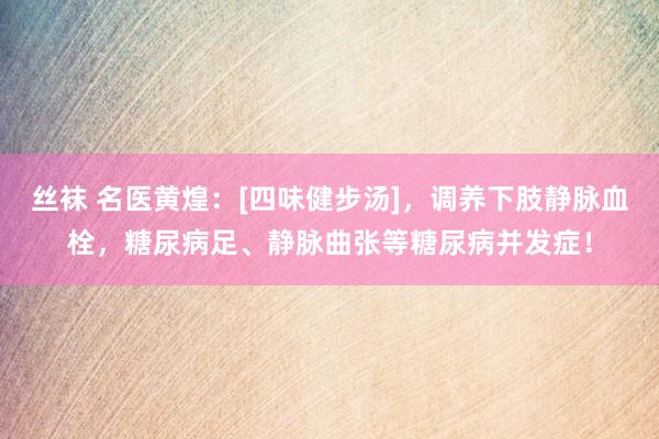 丝袜 名医黄煌：[四味健步汤]，调养下肢静脉血栓，糖尿病足、静脉曲张等糖尿病并发症！