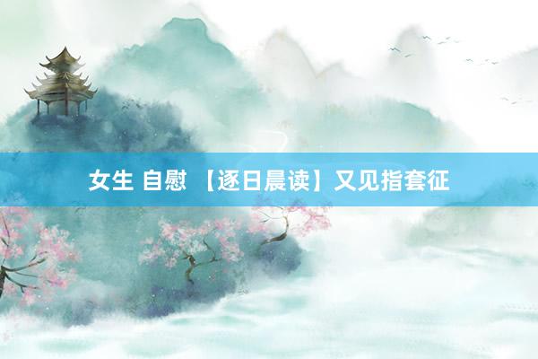 女生 自慰 【逐日晨读】又见指套征