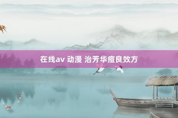 在线av 动漫 治芳华痘良效方