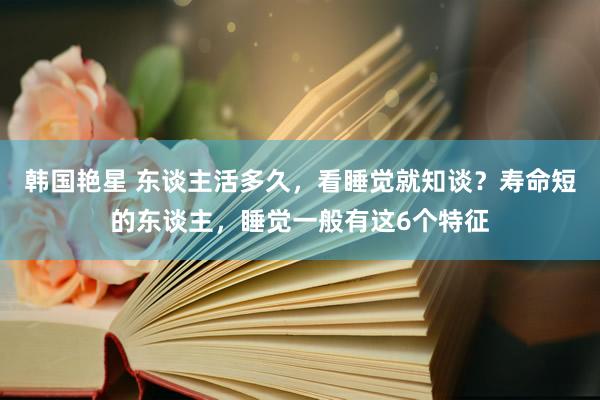 韩国艳星 东谈主活多久，看睡觉就知谈？寿命短的东谈主，睡觉一般有这6个特征