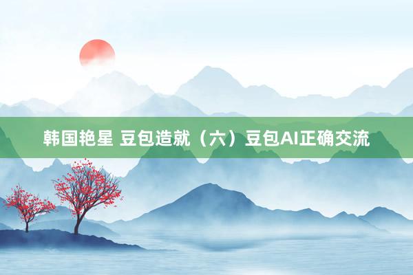韩国艳星 豆包造就（六）豆包AI正确交流