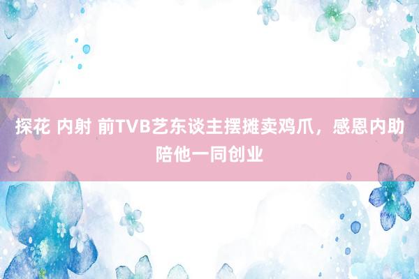 探花 内射 前TVB艺东谈主摆摊卖鸡爪，感恩内助陪他一同创业