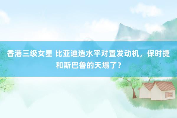 香港三级女星 比亚迪造水平对置发动机，保时捷和斯巴鲁的天塌了？