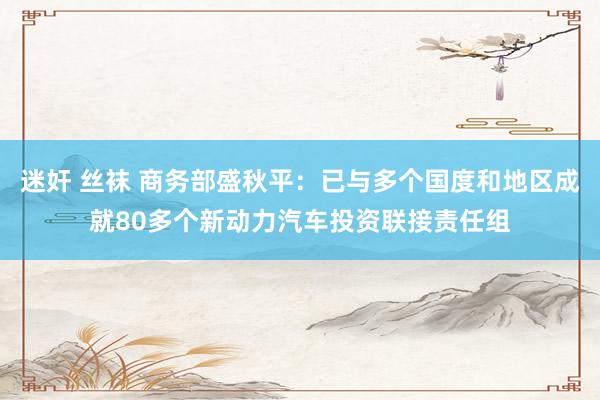 迷奸 丝袜 商务部盛秋平：已与多个国度和地区成就80多个新动力汽车投资联接责任组